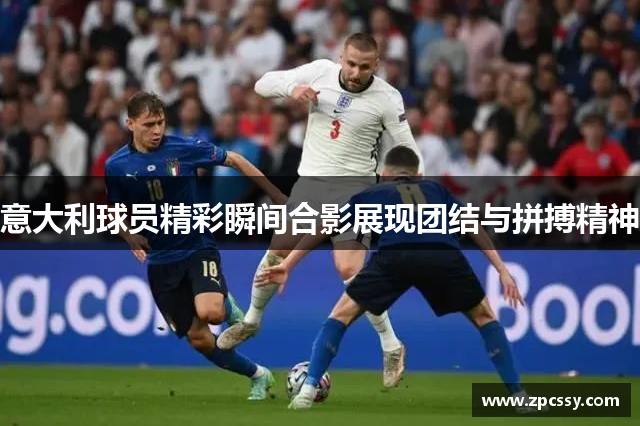 意大利球员精彩瞬间合影展现团结与拼搏精神