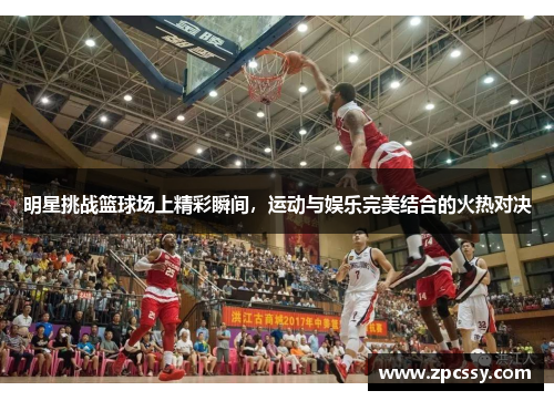 明星挑战篮球场上精彩瞬间，运动与娱乐完美结合的火热对决