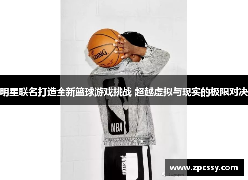 明星联名打造全新篮球游戏挑战 超越虚拟与现实的极限对决