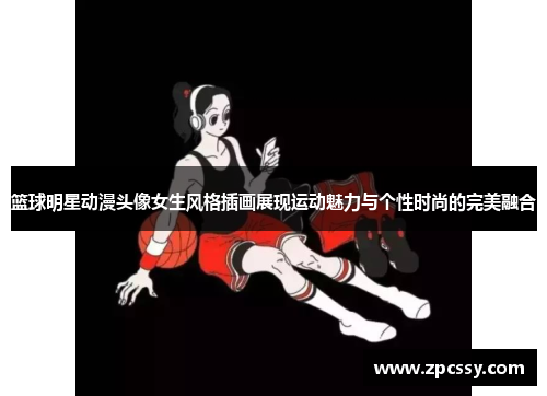 篮球明星动漫头像女生风格插画展现运动魅力与个性时尚的完美融合