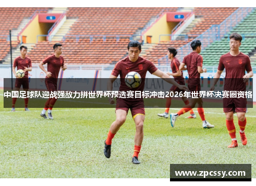 中国足球队迎战强敌力拼世界杯预选赛目标冲击2026年世界杯决赛圈资格