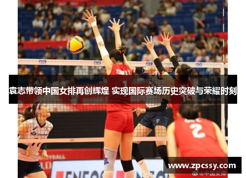 袁志带领中国女排再创辉煌 实现国际赛场历史突破与荣耀时刻