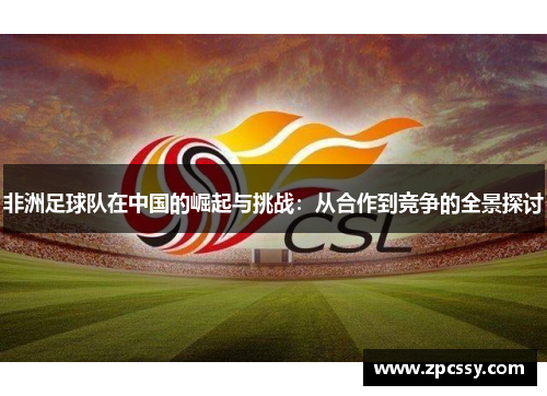 非洲足球队在中国的崛起与挑战：从合作到竞争的全景探讨
