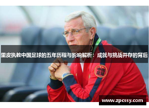 里皮执教中国足球的五年历程与影响解析：成就与挑战并存的背后